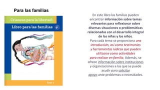 En este libro las familias pueden
encontrar información sobre temas
relevantes para reflexionar sobre
diversas situaciones o problemáticas
relacionadas con el desarrollo integral
de las niñas y los niños.
Para cada tema se proporciona una
introducción, así como testimonios
y herramientas lúdicas que pueden
utilizarse como actividades
para realizar en familia. Además, se
ofrece información sobre instituciones
y organizaciones a las que se puede
acudir para solicitar
apoyo ante problemas o necesidades.
Para las familias
 