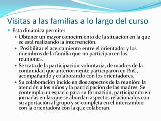 Visitas a las familias a lo largo del curso
 Esta dinámica permite:
   Obtener un mayor conocimiento de la situación en la que
    se está realizando la intervención.
   Posibilitar el acercamiento entre el orientador y los
    miembros de la familia que no participan en las
    reuniones.
   Se trata de la participación voluntaria, de madres de la
    comunidad que anteriormente participaron en PnC,
    acompañando y colaborando con los orientadores.
   Su colaboración incide en dos aspectos de la reunión: la
    atención a los niños y la participación de las madres. Se
    contempla un espacio para su formación, participando en
    jornadas en las que se abordan aspectos relacionados con
    su aportación al grupo y se completa en el intercambio
    con la orientadora con la que colaboran.
 