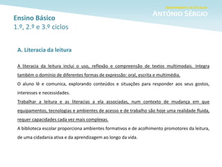 Ensino Básico
1.º, 2.º e 3.º ciclos
A. Literacia da leitura
A literacia da leitura inclui o uso, reflexão e compreensão de textos multimodais. Integra
também o domínio de diferentes formas de expressão: oral, escrita e multimédia.
O aluno lê e comunica, explorando conteúdos e situações para responder aos seus gostos,
interesses e necessidades.
Trabalhar a leitura e as literacias a ela associadas, num contexto de mudança em que
equipamentos, tecnologias e ambientes de acesso e de trabalho são hoje uma realidade fluida,
requer capacidades cada vez mais complexas.
A biblioteca escolar proporciona ambientes formativos e de acolhimento promotores da leitura,
de uma cidadania ativa e da aprendizagem ao longo da vida.
 