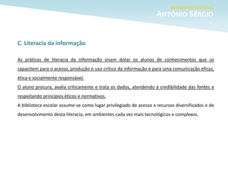 C. Literacia da informação
As práticas de literacia da informação visam dotar os alunos de conhecimentos que os
capacitem para o acesso, produção e uso crítico da informação e para uma comunicação eficaz,
ética e socialmente responsável.
O aluno procura, avalia criticamente e trata os dados, atendendo à credibilidade das fontes e
respeitando princípios éticos e normativos.
A biblioteca escolar assume-se como lugar privilegiado de acesso a recursos diversificados e de
desenvolvimento desta literacia, em ambientes cada vez mais tecnológicos e complexos.
 