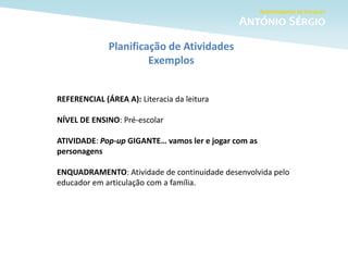 Planificação de Atividades
Exemplos
REFERENCIAL (ÁREA A): Literacia da leitura
NÍVEL DE ENSINO: Pré-escolar
ATIVIDADE: Pop-up GIGANTE… vamos ler e jogar com as
personagens
ENQUADRAMENTO: Atividade de continuidade desenvolvida pelo
educador em articulação com a família.
 