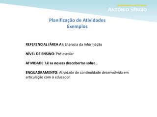 Planificação de Atividades
Exemplos
REFERENCIAL (ÁREA A): Literacia da Informação
NÍVEL DE ENSINO: Pré-escolar
ATIVIDADE: Lê as nossas descobertas sobre…
ENQUADRAMENTO: Atividade de continuidade desenvolvida em
articulação com o educador
 