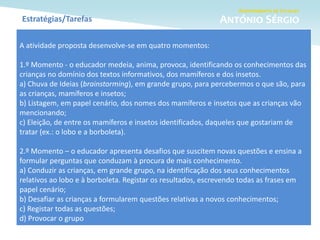 Estratégias/Tarefas
A atividade proposta desenvolve-se em quatro momentos:
1.º Momento - o educador medeia, anima, provoca, identificando os conhecimentos das
crianças no domínio dos textos informativos, dos mamíferos e dos insetos.
a) Chuva de Ideias (brainstorming), em grande grupo, para percebermos o que são, para
as crianças, mamíferos e insetos;
b) Listagem, em papel cenário, dos nomes dos mamíferos e insetos que as crianças vão
mencionando;
c) Eleição, de entre os mamíferos e insetos identificados, daqueles que gostariam de
tratar (ex.: o lobo e a borboleta).
2.º Momento – o educador apresenta desafios que suscitem novas questões e ensina a
formular perguntas que conduzam à procura de mais conhecimento.
a) Conduzir as crianças, em grande grupo, na identificação dos seus conhecimentos
relativos ao lobo e à borboleta. Registar os resultados, escrevendo todas as frases em
papel cenário;
b) Desafiar as crianças a formularem questões relativas a novos conhecimentos;
c) Registar todas as questões;
d) Provocar o grupo
 