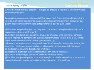 Estratégias/Tarefas
3.º Momento (biblioteca escolar) – indução da procura e organização da informação.
Primeiras produções.
Como guiar a procura da informação? Que apoio dar? Como ajudar a hierarquizar a
informação? Como transformar o que as crianças querem saber em perguntas que
guiem na procura da informação, categorizando o que se quer saber:
a) Distribuir, no grande grupo, as perguntas por assunto (categorias) para ajudar a
organizar as ideias e a informação;
b) Atribuir, a cada um dos pequenos grupos de crianças, uma categoria, para que
possam registar, no computador, as questões formuladas (ex.: como é o seu corpo?
como vivem? como nascem? como comunicam? …);
c) Procurar as respostas nas imagens (fontes de informação: fotografias, ilustrações,
imagens…) em livros, jornais, revistas e sítios online previamente selecionados;
d) Digitalizar as imagens descobertas em livros;
e) Recortar e digitalizar as descobertas feitas em jornais e revistas;
e) Guardar a informação que se vai obtendo em sítios online;
g) Partilhar, em grande grupo, toda a informação recolhida, expondo-a num mural e
organizando-a em mapas conceptuais e/ou esquemas comparativos.
 