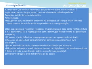 Estratégias/Tarefas
4.º Momento (na biblioteca escolar) – edição do livro sobre as descobertas. É
importante que as crianças vejam o uso social que este trabalho pode ter.
Redação e edição do texto informativo.
Autoavaliação.
Pressupõe-se que, nas sessões anteriores na biblioteca, as crianças foram tomando
contacto com os livros informativos e percebendo a sua organização:
a) Ler as perguntas e respetivas respostas, em grande grupo: cada porta-voz faz a leitura
e o(a) educador(a) faz o registo gráfico, com a construção frásica correta e a pontuação
adequada;
b) Escrever o texto definitivo, em pequenos grupos, num processador de texto;
c) Recorrer ao objeto livro para relembrar as partes que constituem um livro
informativo;
d) Fazer a escolha do título, constando do índice a divisão por assuntos;
e) Organizar as imagens selecionadas na Internet ou digitalizadas nas sessões anteriores;
f) Editar o livro Lê o que descobri sobre... numa ferramenta digital;
g) Publicar no blogue/ sítio da biblioteca ou da escola.
 