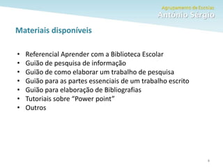 Como fazer um trabalho escolar
Materiais disponíveis
6
• Referencial Aprender com a Biblioteca Escolar
• Guião de pesquisa de informação
• Guião de como elaborar um trabalho de pesquisa
• Guião para as partes essenciais de um trabalho escrito
• Guião para elaboração de Bibliografias
• Tutoriais sobre “Power point”
• Outros
 