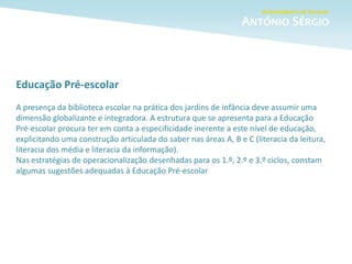 Educação Pré-escolar
A presença da biblioteca escolar na prática dos jardins de infância deve assumir uma
dimensão globalizante e integradora. A estrutura que se apresenta para a Educação
Pré-escolar procura ter em conta a especificidade inerente a este nível de educação,
explicitando uma construção articulada do saber nas áreas A, B e C (literacia da leitura,
literacia dos média e literacia da informação).
Nas estratégias de operacionalização desenhadas para os 1.º, 2.º e 3.º ciclos, constam
algumas sugestões adequadas à Educação Pré-escolar
 