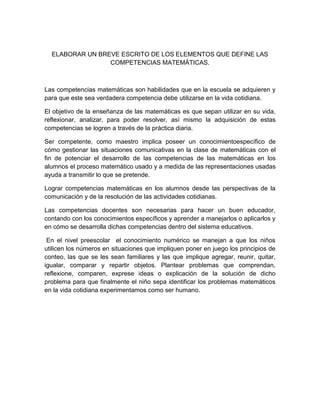 ELABORAR UN BREVE ESCRITO DE LOS ELEMENTOS QUE DEFINE LAS
                 COMPETENCIAS MATEMÁTICAS.



Las competencias matemáticas son habilidades que en la escuela se adquieren y
para que este sea verdadera competencia debe utilizarse en la vida cotidiana.

El objetivo de la enseñanza de las matemáticas es que sepan utilizar en su vida,
reflexionar, analizar, para poder resolver, así mismo la adquisición de estas
competencias se logren a través de la práctica diaria.

Ser competente, como maestro implica poseer un conocimientoespecífico de
cómo gestionar las situaciones comunicativas en la clase de matemáticas con el
fin de potenciar el desarrollo de las competencias de las matemáticas en los
alumnos el proceso matemático usado y a medida de las representaciones usadas
ayuda a transmitir lo que se pretende.

Lograr competencias matemáticas en los alumnos desde las perspectivas de la
comunicación y de la resolución de las actividades cotidianas.

Las competencias docentes son necesarias para hacer un buen educador,
contando con los conocimientos específicos y aprender a manejarlos o aplicarlos y
en cómo se desarrolla dichas competencias dentro del sistema educativos.

 En el nivel preescolar el conocimiento numérico se manejan a que los niños
utilicen los números en situaciones que impliquen poner en juego los principios de
conteo, las que se les sean familiares y las que implique agregar, reunir, quitar,
igualar, comparar y repartir objetos. Plantear problemas que comprendan,
reflexione, comparen, exprese ideas o explicación de la solución de dicho
problema para que finalmente el niño sepa identificar los problemas matemáticos
en la vida cotidiana experimentamos como ser humano.
 