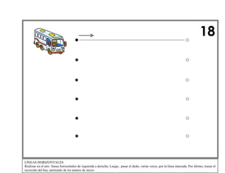 18 
LÍNEAS HORIZONTALES 
Realizar en el aire líneas horizontales de izquierda a derecha. Luego, pasar el dedo, varias veces, por la línea marcada. Por último, trazar elrecorrido del bus, partiendo de los puntos de inicio.  