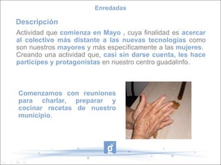 Comenzamos con reuniones para charlar, preparar y cocinar recetas de nuestro municipio . Actividad que  comienza en Mayo ,  cuya finalidad es  acercar al colectivo más distante a las nuevas tecnologías  como son nuestros  mayores  y más específicamente a las  mujeres .  Creando una actividad que,  casi sin darse cuenta, les hace partícipes y protagonistas  en nuestro centro guadalinfo. Enredadas Descripción 
