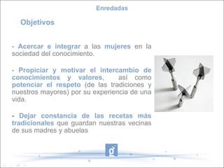 -  Acercar e integrar  a las  mujeres  en la sociedad del conocimiento. -  Propiciar y motivar el intercambio de conocimientos y valores ,  así como  potenciar el respeto  (de las tradiciones y nuestros mayores) por su experiencia de una vida.  -  Dejar constancia de las recetas más tradicionales  que guardan nuestras vecinas de sus madres y abuelas Enredadas Objetivos 