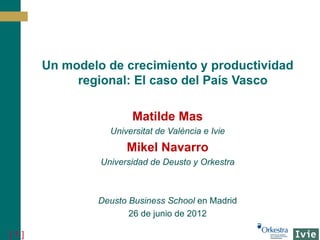 Un modelo de crecimiento y productividad
           regional: El caso del País Vasco

                      Matilde Mas
                 Universitat de València e Ivie
                     Mikel Navarro
               Universidad de Deusto y Orkestra



              Deusto Business School en Madrid
                     26 de junio de 2012

[1]
 