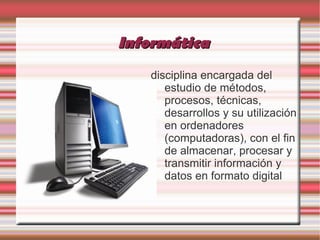 Informática
   disciplina encargada del
      estudio de métodos,
      procesos, técnicas,
      desarrollos y su utilización
      en ordenadores
      (computadoras), con el fin
      de almacenar, procesar y
      transmitir información y
      datos en formato digital
 