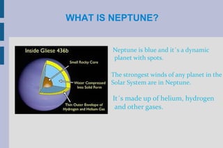 WHAT IS NEPTUNE?


        Neptune is blue and it´s a dynamic
        planet with spots.

       The strongest winds of any planet in the
       Solar System are in Neptune.

        It´s made up of helium, hydrogen
         and other gases.
 