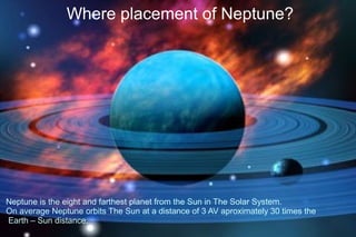 Where placement of Neptune?




Neptune is the eight and farthest planet from the Sun in The Solar System.
On average Neptune orbits The Sun at a distance of 3 AV aproximately 30 times the
Earth – Sun distance.
 