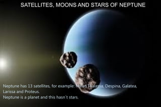 SATELLITES, MOONS AND STARS OF NEPTUNE




Neptune has 13 satellites, for example: Naiad,Thalassa, Despina, Galatea,
Larissa and Proteus.
Neptune is a planet and this hasn´t stars.
 