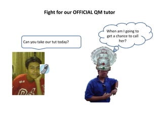 Fight for our OFFICIAL QM tutor


                                       When am I going to
                                       get a chance to call
Can you take our tut today?                    her?
 