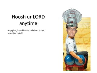 Hoosh ur LORD
     anytime
esp girls, kyunki main ladkiyon ko na
nahi bol pata!!
 