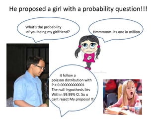 He proposed a girl with a probability question!!!

     What’s the probability
     of you being my girlfriend?              Hmmmmm..its one in million




                         it follow a
                    poisson distribution with
                    P = 0.000000000001
                    The null hypothesis lies
                    Within 99.99% CI. So u
                    cant reject My proposal !!!
 