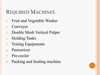 REQUIRED MACHINES
1. Fruit and Vegetable Washer
2. Conveyer
3. Double Mesh Vertical Pulper
4. Holding Tanks
5. Testing Equipments
6. Pasteurizer
7. Pre-cooler
8. Packing and Sealing machine
 