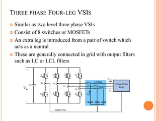 THREE PHASE FOUR-LEG VSIS
 Similar as two level three phase VSIs
 Consist of 8 switches or MOSFETs
 An extra leg is introduced from a pair of switch which
acts as a neutral
 These are generally connected in grid with output filters
such as LC or LCL filters
 