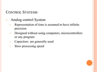 CONTROL SYSTEMS
1. Analog control System
• Representation of time is assumed to have infinite
precision
• Designed without using computers, microcontrollers
or any program
• Capacitors are generally used
• Slow processing speed
 