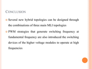 CONCLUSION
 Several new hybrid topologies can be designed through
the combinations of three main MLI topologies
 PWM strategies that generate switching frequency at
fundamental frequency are also introduced the switching
devices of the higher voltage modules to operate at high
frequencies
 