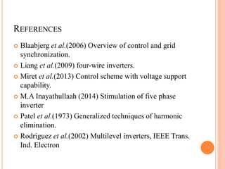 REFERENCES
 Blaabjerg et al.(2006) Overview of control and grid
synchronization.
 Liang et al.(2009) four-wire inverters.
 Miret et al.(2013) Control scheme with voltage support
capability.
 M.A Inayathullaah (2014) Stimulation of five phase
inverter
 Patel et al.(1973) Generalized techniques of harmonic
elimination.
 Rodriguez et al.(2002) Multilevel inverters, IEEE Trans.
Ind. Electron
 