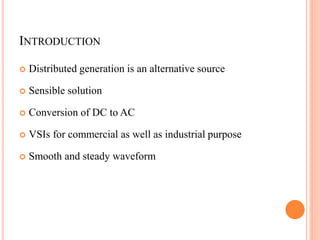 INTRODUCTION
 Distributed generation is an alternative source
 Sensible solution
 Conversion of DC to AC
 VSIs for commercial as well as industrial purpose
 Smooth and steady waveform
 