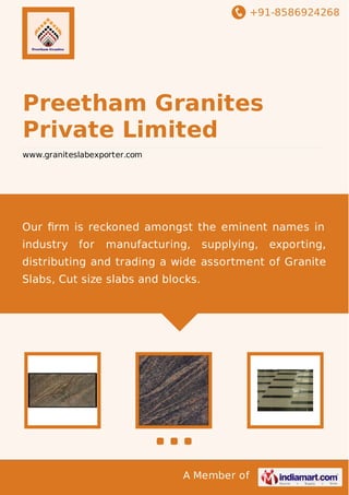 +91-8586924268
A Member of
Preetham Granites
Private Limited
www.graniteslabexporter.com
Our ﬁrm is reckoned amongst the eminent names in
industry for manufacturing, supplying, exporting,
distributing and trading a wide assortment of Granite
Slabs, Cut size slabs and blocks.
 