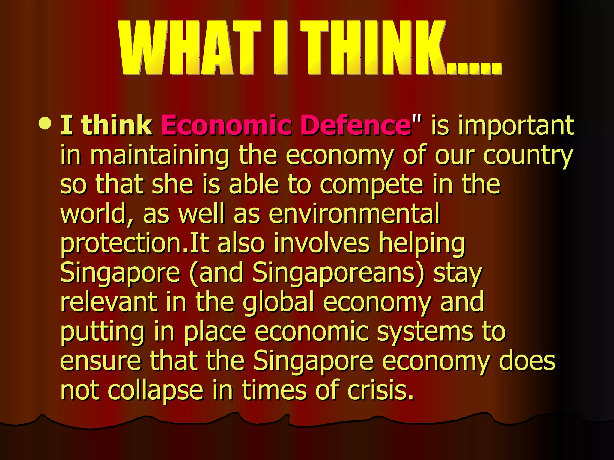 I   think  Economic Defence "  is important in   maintaining the economy of our country so that she is able to compete in the world, as well as environmental protection.It also involves helping Singapore (and Singaporeans) stay relevant in the global economy and putting in place economic systems to ensure that the Singapore economy does not collapse in times of crisis.   WHAT I THINK..... 