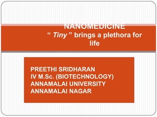 NANOMEDICINE
    “ Tiny ” brings a plethora for
                  life


PREETHI SRIDHARAN
IV M.Sc. (BIOTECHNOLOGY)
ANNAMALAI UNIVERSITY
ANNAMALAI NAGAR
 