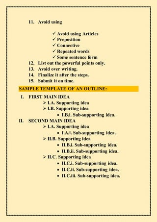 11. Avoid using
 Avoid using Articles
 Preposition
 Connective
 Repeated words
 Some sentence form
12. List out the powerful points only.
13. Avoid over writing.
14. Finalize it after the steps.
15. Submit it on time.
SAMPLE TEMPLATE OF AN OUTLINE:
I. FIRST MAIN IDEA
 I.A. Supporting idea
 I.B. Supporting idea
 I.B.i. Sub-supporting idea.
II. SECOND MAIN IDEA
 I.A. Supporting idea
 I.A.i. Sub-supporting idea.
 II.B. Supporting idea
 II.B.i. Sub-supporting idea.
 II.B.ii. Sub-supporting idea.
 II.C. Supporting idea
 II.C.i. Sub-supporting idea.
 II.C.ii. Sub-supporting idea.
 II.C.iii. Sub-supporting idea.
 