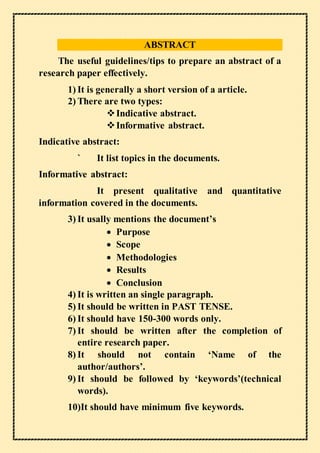 ABSTRACT
The useful guidelines/tips to prepare an abstract of a
research paper effectively.
1) It is generally a short version of a article.
2) There are two types:
Indicative abstract.
Informative abstract.
Indicative abstract:
` It list topics in the documents.
Informative abstract:
It present qualitative and quantitative
information covered in the documents.
3) It usally mentions the document’s
 Purpose
 Scope
 Methodologies
 Results
 Conclusion
4) It is written an single paragraph.
5) It should be written in PAST TENSE.
6) It should have 150-300 words only.
7) It should be written after the completion of
entire research paper.
8) It should not contain ‘Name of the
author/authors’.
9) It should be followed by ‘keywords’(technical
words).
10)It should have minimum five keywords.
 