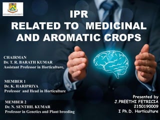 IPR
RELATED TO MEDICINAL
AND AROMATIC CROPS
CHAIRMAN
Dr. T. R. BARATH KUMAR
Assistant Professor in Horticulture,
MEMBER 1
Dr. K. HARIPRIYA
Professor and Head in Horticulture
Presented by
J.PREETHI FETRICIA
2150190009
I Ph.D. Horticulture
MEMBER 2
Dr. N. SENTHIL KUMAR
Professor in Genetics and Plant breeding
 
