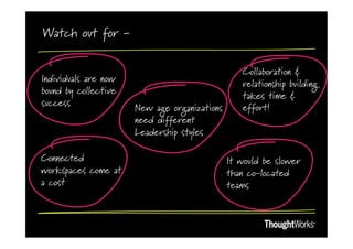 Watch out for -

                                                 Collaboration &
Individuals are now
                                                 relationship building
bound by collective
                                                 takes time &
success               New age organizations      effort!
                      need different
                      Leadership styles

Connected                                     It would be slower
workspaces come at                            than co-located
a cost                                        teams
 