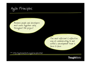 Agile Principles



    Business people and developers
    must work together daily
    throughout the project



                                               The most efficient & effective
                                               way of communicating to and
                                               within a development team is
                                               face-2-face


** http://agilemanifesto.org/principles.html
 