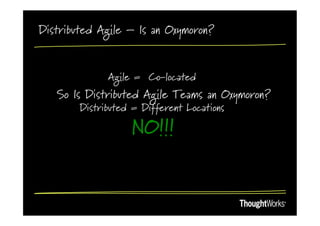 Distributed Agile – Is an Oxymoron?


              Agile = Co-located
   So Is Distributed Agile Teams an Oxymoron?
        Distributed = Different Locations

                   NO!!!
 