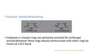 SREE DATTHA INSTITUTE OF PHARMACY
• Structure Activity Relationship:
• Imidazole or triazole rings are extremely essential for antifungal
activity.Moreover these rings should communicate with other rings by
means of a N-C bond.
 