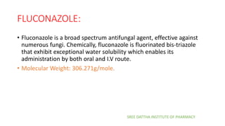 FLUCONAZOLE:
• Fluconazole is a broad spectrum antifungal agent, effective against
numerous fungi. Chemically, fluconazole is fluorinated bis-triazole
that exhibit exceptional water solubility which enables its
administration by both oral and I.V route.
• Molecular Weight: 306.271g/mole.
SREE DATTHA INSTITUTE OF PHARMACY
 
