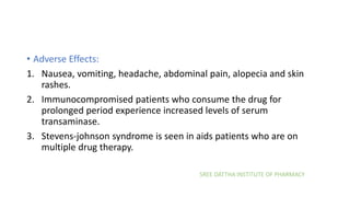 SREE DATTHA INSTITUTE OF PHARMACY
• Adverse Effects:
1. Nausea, vomiting, headache, abdominal pain, alopecia and skin
rashes.
2. Immunocompromised patients who consume the drug for
prolonged period experience increased levels of serum
transaminase.
3. Stevens-johnson syndrome is seen in aids patients who are on
multiple drug therapy.
 