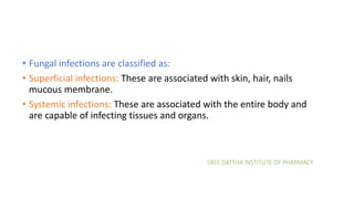 SREE DATTHA INSTITUTE OF PHARMACY
• Fungal infections are classified as:
• Superficial infections: These are associated with skin, hair, nails
mucous membrane.
• Systemic infections: These are associated with the entire body and
are capable of infecting tissues and organs.
 