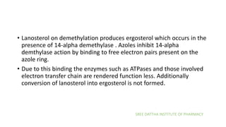 SREE DATTHA INSTITUTE OF PHARMACY
• Lanosterol on demethylation produces ergosterol which occurs in the
presence of 14-alpha demethylase . Azoles inhibit 14-alpha
demthylase action by binding to free electron pairs present on the
azole ring.
• Due to this binding the enzymes such as ATPases and those involved
electron transfer chain are rendered function less. Additionally
conversion of lanosterol into ergosterol is not formed.
 