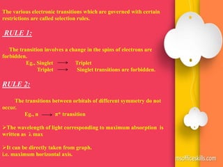 The various electronic transitions which are governed with certain
restrictions are called selection rules.
RULE 1:
The transition involves a change in the spins of electrons are
forbidden.
Eg., Singlet Triplet
Triplet Singlet transitions are forbidden.
RULE 2:
The transitions between orbitals of different symmetry do not
occur.
Eg., n π* transition
The wavelength of light corresponding to maximum absorption is
written as λ max
It can be directly taken from graph.
i.e. maximum horizontal axis.
 