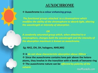 AUXOCHROME
 Auxochrome is a colour enhancing group.
The functional groups attached to a chromophore which
modifies the ability of the chromophore to absorb light, altering
the wavelength or intensity of absorption .
OR
A covalently saturated group which, when attached to a
chromophore, changes both the wavelength and the intensity of
the absorption maximum is known as auxochrome.
Eg: NH2, OH, SH, halogens, NHR,NR2
 It do not show characteristic absorption above 200nm.
 Since the auxochrome contains lone pair above the hetero
atoms, they involve in the transition with π bonds of benzene ring
 The auxochrome nature can be affected by polarity of the
solvent.
 