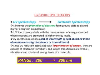 UV-VISIBLE SPECTROSCOPY
 UV spectroscopy Electronic Spectroscopy
It involves the promotion of electrons form ground state to excited
(higher energy) in an molecule.
 UV Spectroscopy deals with the measurement of energy absorbed
when electrons are promoted to higher energy levels.
UV spectrum is simply a plot of wavelength of light absorbed Vs the
absorption intensity( absorbance or transmittance)
 since UV radiation associated with larger amount of energy , they are
capable of electronic transitions and induce transitions in electronic ,
vibrational and rotational energy levels of a molecule.
RANGE : 200 800 nm
 