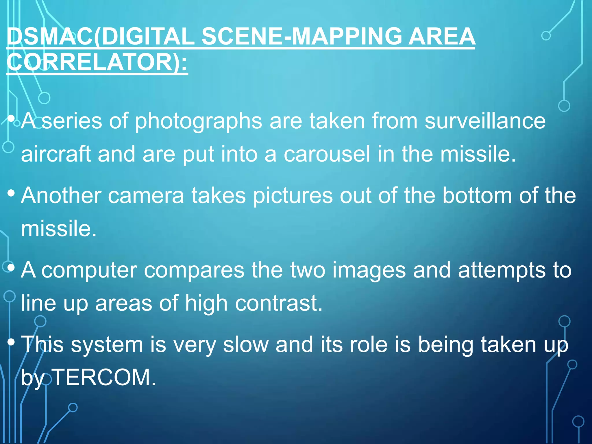 DSMAC(DIGITAL SCENE-MAPPING AREA
CORRELATOR):
• A series of photographs are taken from surveillance
aircraft and are put into a carousel in the missile.
• Another camera takes pictures out of the bottom of the
missile.
• A computer compares the two images and attempts to
line up areas of high contrast.
• This system is very slow and its role is being taken up
by TERCOM.
 