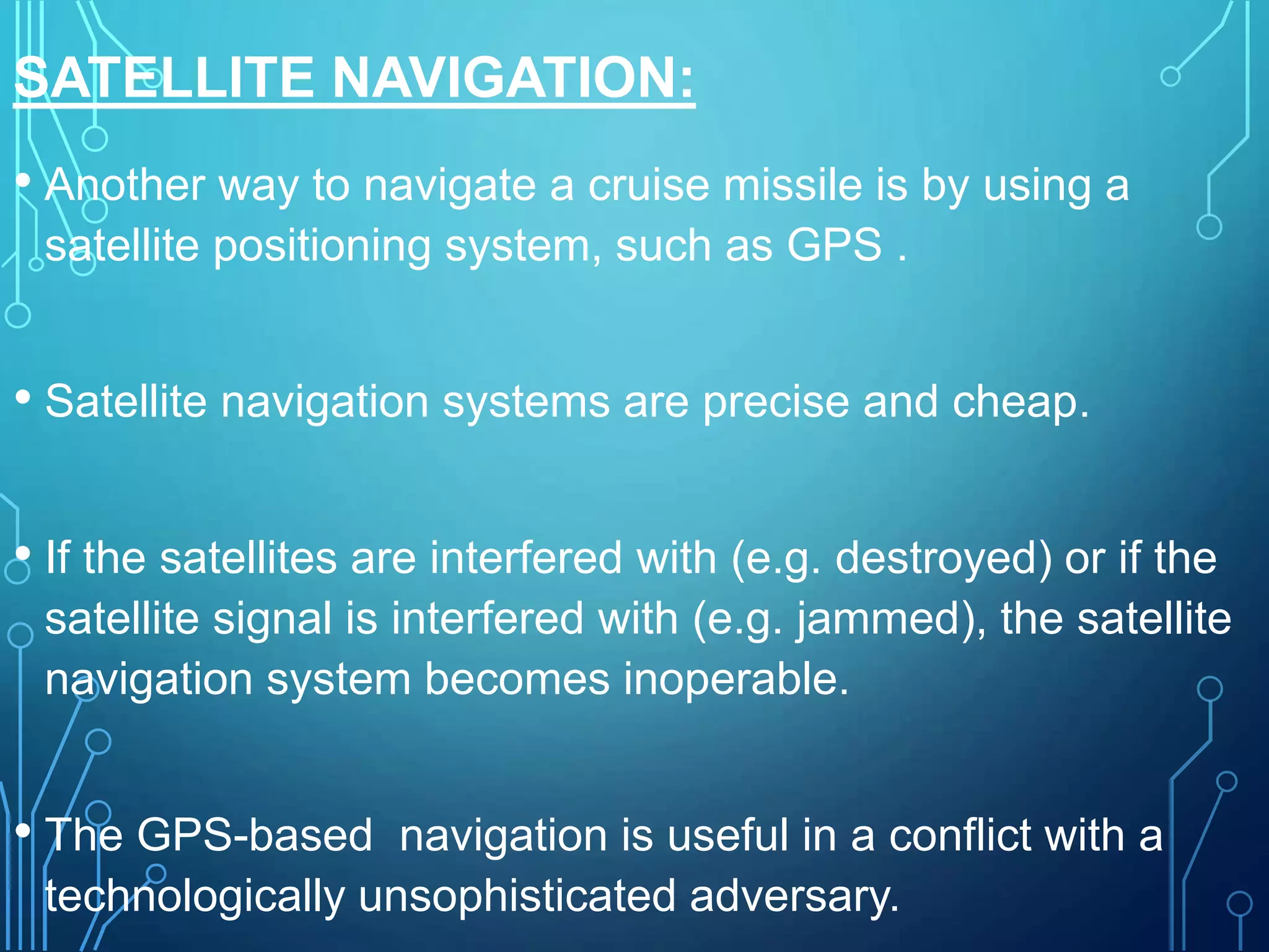 SATELLITE NAVIGATION:
• Another way to navigate a cruise missile is by using a
satellite positioning system, such as GPS .
• Satellite navigation systems are precise and cheap.
• If the satellites are interfered with (e.g. destroyed) or if the
satellite signal is interfered with (e.g. jammed), the satellite
navigation system becomes inoperable.
• The GPS-based navigation is useful in a conflict with a
technologically unsophisticated adversary.
 