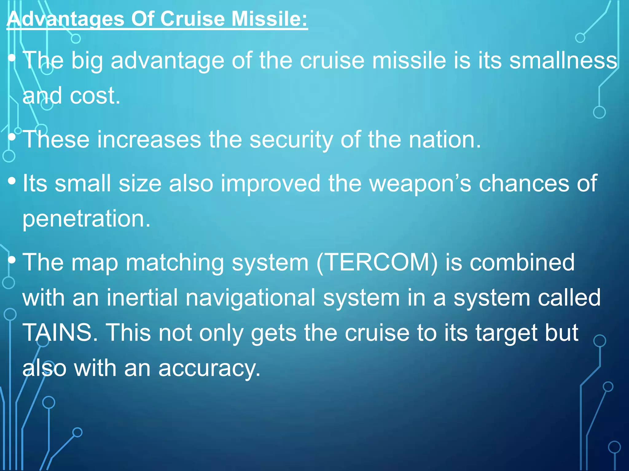 Advantages Of Cruise Missile:
• The big advantage of the cruise missile is its smallness
and cost.
• These increases the security of the nation.
• Its small size also improved the weapon’s chances of
penetration.
• The map matching system (TERCOM) is combined
with an inertial navigational system in a system called
TAINS. This not only gets the cruise to its target but
also with an accuracy.
 
