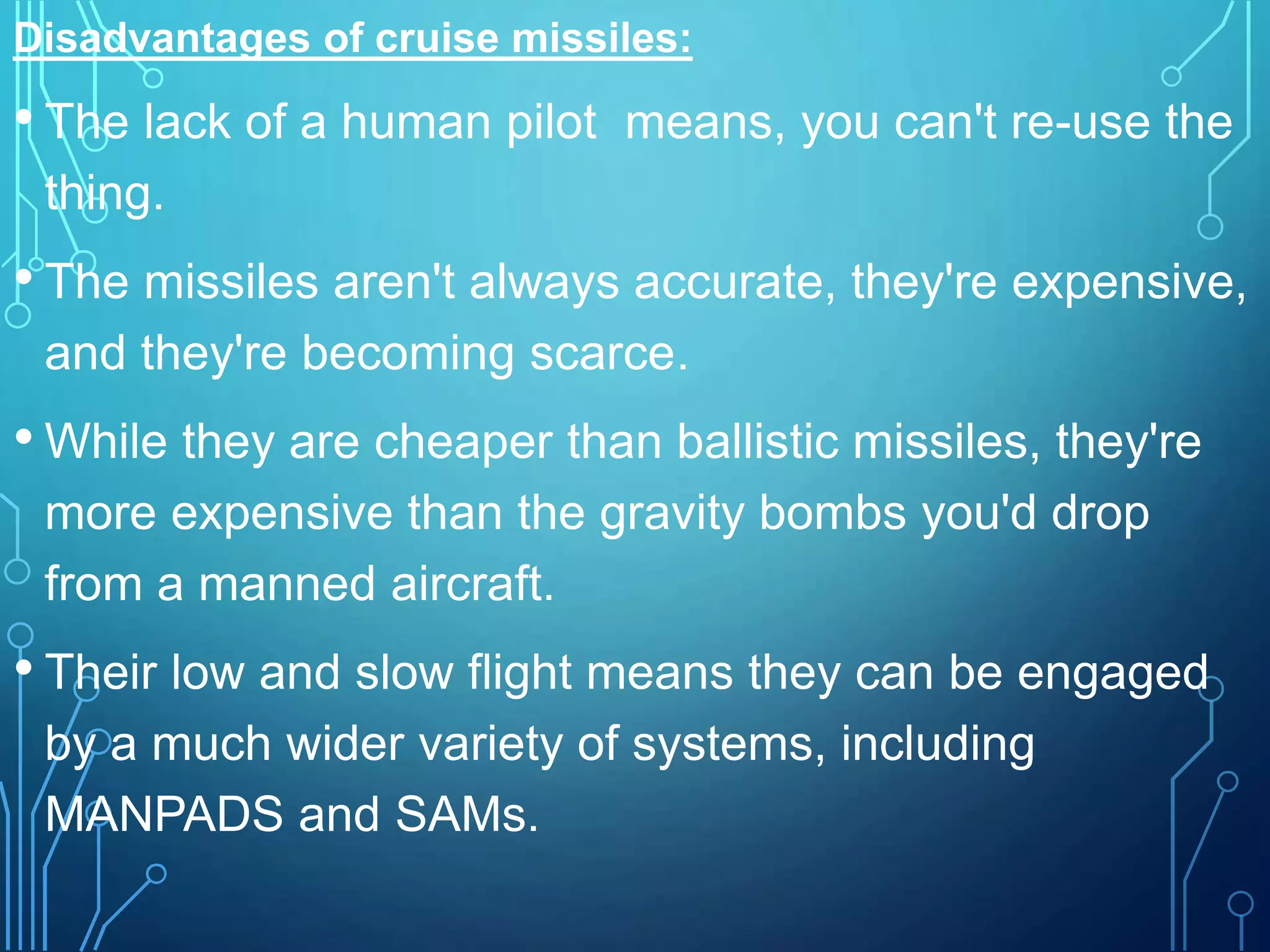 Disadvantages of cruise missiles:
• The lack of a human pilot means, you can't re-use the
thing.
• The missiles aren't always accurate, they're expensive,
and they're becoming scarce.
• While they are cheaper than ballistic missiles, they're
more expensive than the gravity bombs you'd drop
from a manned aircraft.
• Their low and slow flight means they can be engaged
by a much wider variety of systems, including
MANPADS and SAMs.
 